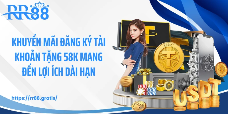 KM58 - đăng ký tài khoản tặng 58K mang đến lợi ích dài hạn